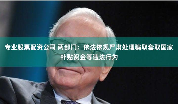 专业股票配资公司 两部门：依法依规严肃处理骗取套取国家补贴资金等违法行为