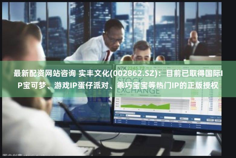 最新配资网站咨询 实丰文化(002862.SZ)：目前已取得国际IP宝可梦、游戏IP蛋仔派对、乖巧宝宝等热门IP的正版授权